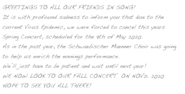 GREETINGS TO ALL OUR FRIENDS IN SONG!
It is with profound sadness to inform you that due to the current Virus Epidemic, we were forced to cancel this years Spring Concert, scheduled for the 9th of May 2020.
As in the past year, the Schwaebischer Maenner Choir was going to help us enrich the evenings performance.
We’ll just have to be patient and wait until next year!
WE NOW LOOK TO OUR FALL CONCERT  ON NOV21. 2020
HOPE TO SEE YOU ALL THERE! 